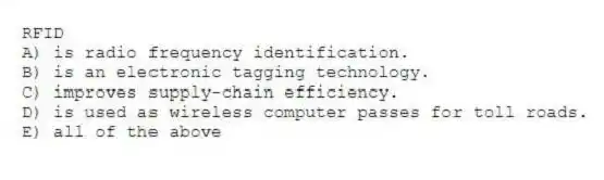 RFID
A) is radio frequency identification.
B) is an electronic tagging technology.
C) improves supply-chain efficiency.
D) is used as wireless computer passes for toll roads.
E) all of the above