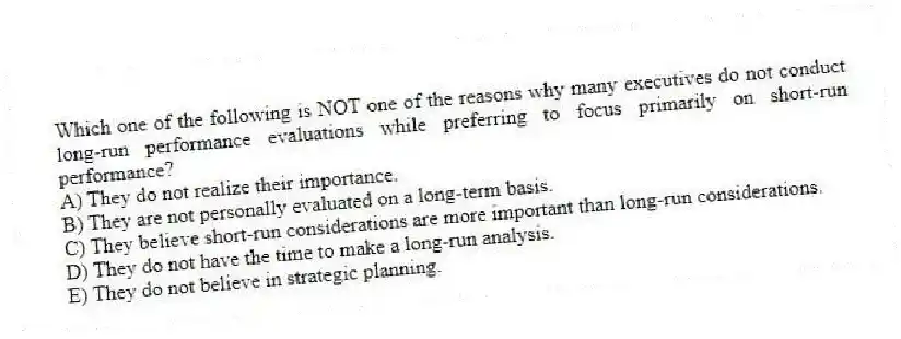 Which one of the following is NOT one of the reasons why many executives do not conduct long-run performance evaluations while preferring to focus primarily on short-run performance?
A) They do not realize their importance.
B) They are not personally evaluated on a long-term basis.
C) They believe short-run considerations are more important than long-run considerations.
D) They do not have the time to make a long-run analysis.
E) They do not believe in strategic planning.