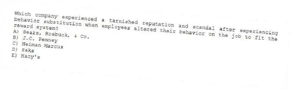 Which company experienced a tarnished reputation and scandal after experiencing behavior substitution when employees altered their behavior on the job to fit the reward system?
A) Sears, Roebuck, & Co.
B) J.C. Penney
C) Neiman Marcus
D) Saks
E) Macy's