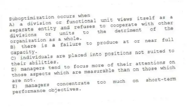 Suboptimization occurs when
A) a division or functional unit views itself as a separate entity and refuses to cooperate with other divisions or units to the detriment of the organization as a whole.
B) there is a failure to produce at or near full capacity.
C) individuals are placed into positions not suited to their abilities.
D) managers tend to focus more of their attentions on those aspects which are measurable than on those which are not.
E) managers concentrate too much on short-term performance objectives.