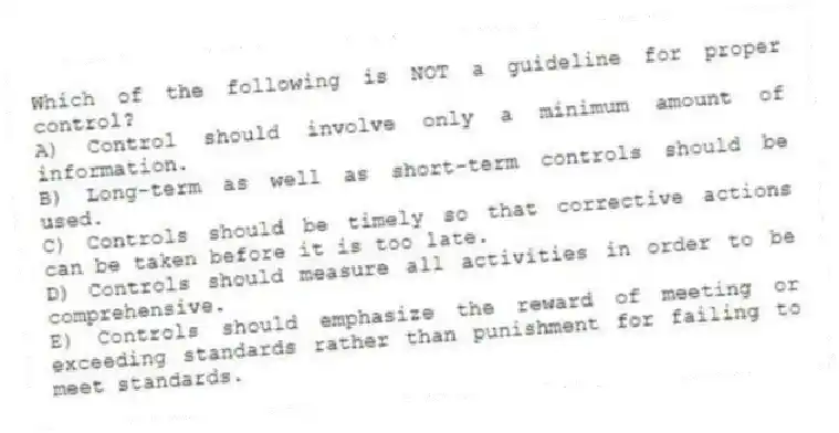 Which of the following is NOT a guideline for proper control?
A) Control should involve only a minimum amount of information.
B) Long-term as well as short-term controls should be used.
C) Controls should be timely so that corrective actions can be taken before it is too late.
D) Controls should measure all activities in order to be comprehensive.
E) Controls should emphasize the reward of meeting or exceeding standards rather than punishment for failing to meet standards.