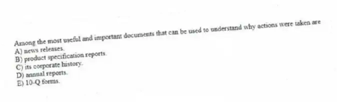 Among the most useful and important documents that can be used to understand why actions were taken are
A) news releases.
B) product specification reports.
C) its corporate history.
D) annual reports.
E) 10-Q forms.