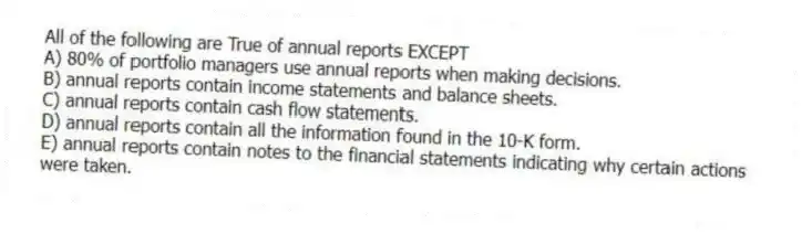 All of the following are True of annual reports EXCEPT
A) 80% of portfolio managers use annual reports when making decisions.
B) annual reports contain income statements and balance sheets.
C) annual reports contain cash flow statements.
D) annual reports contain all the information found in the 10-K form.
E) annual reports contain notes to the financial statements indicating why certain actions were taken.