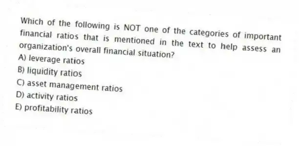 Which of the following is NOT one of the categories of important financial ratios that is mentioned in the text to help assess an organization's overall financial situation?
A) leverage ratios
B) liquidity ratios
C) asset management ratios
D) activity ratios
E) profitability ratios
