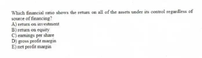 Which financial ratio shows the return on all of the assets under its control regardless of source of financing?
A) return on investment
B) return on equity
C) earnings per share
D) gross profit margin
E) net profit margin