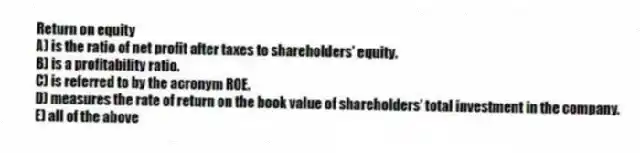 Return on equity
A) is the ratio of net profit after taxes to shareholders' equity.
B) is a profitability ratio.
C) is referred to by the acronym ROE.
D) measures the rate of return on the book value of shareholders' total investment in the company.
E) all of the above