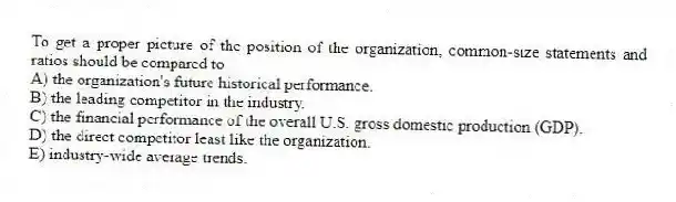 To get a proper picture of the position of the organization, common-size statements and ratios should be compared to
A) the organization's future historical performance.
B) the leading competitor in the industry.
C) the financial performance of the overall U.S. gross domestic production (GDP).
D) the direct competitor least like the organization.
E) industry-wide average trends.