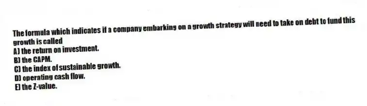 The formula which indicates if a company embarking on a growth strategy will need to take on debt to fund this growth is called
A) the return on investment.
B) the CAPM.
C) the index of sustainable growth.
D) operating cash flow.
E) the Z-value.