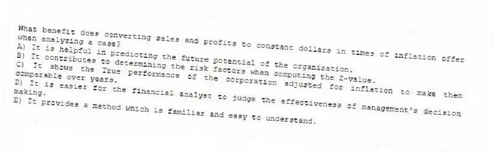 What benefit does converting sales and profits to constant dollars in times of inflation offer when analyzing a case?
A) It is helpful in predicting the future potential of the organization.
B) It contributes to determining the risk factors when computing the Z-value.
C) It shows the True performance of the corporation adjusted for inflation to make them comparable over years.
D) It is easier for the financial analyst to judge the effectiveness of management's decision making.
E) It provides a method which is familiar and easy to understand.