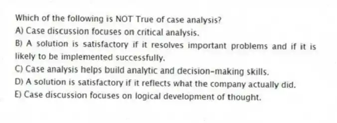 Which of the following is NOT True of case analysis?
A) Case discussion focuses on critical analysis.
B) A solution is satisfactory if it resolves important problems and if it is likely to be implemented successfully.
C) Case analysis helps build analytic and decision-making skills.
D) A solution is satisfactory if it reflects what the company actually did.
E) Case discussion focuses on logical development of thought.