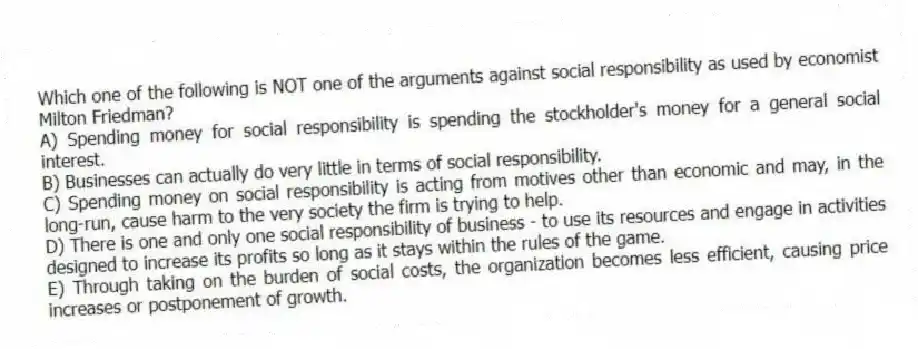 Which one of the following is NOT one of the arguments against social responsibility as used by economist Milton Friedman?
A) Spending money for social responsibility is spending the stockholder's money for a general social interest.
B) Businesses can actually do very little in terms of social responsibility.
C) Spending money on social responsibility is acting from motives other than economic and may, in the long-run, cause harm to the very society the firm is trying to help.
D) There is one and only one social responsibility of business - to use its resources and engage in activities designed to increase its profits so long as it stays within the rules of the game.
E) Through taking on the burden of social costs, the organization becomes less efficient, causing price increases or postponement of growth.