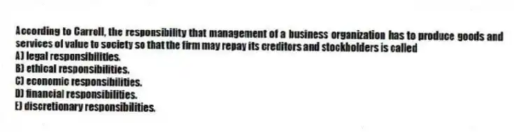According to Carroll, the responsibility that management of a business organization has to produce goods and services of value to society so that the firm may repay its creditors and stockholders is called
A) legal responsibilities.
B) ethical responsibilities.
C) economic responsibilities.
D) financial responsibilities.
E) discretionary responsibilities.