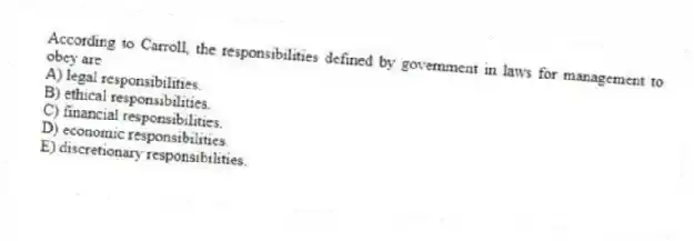 According to Carroll, the responsibilities defined by government in laws for management to obey are
A) legal responsibilities.
B) ethical responsibilities.
C) financial responsibilities.
D) economic responsibilities.
E) discretionary responsibilities.