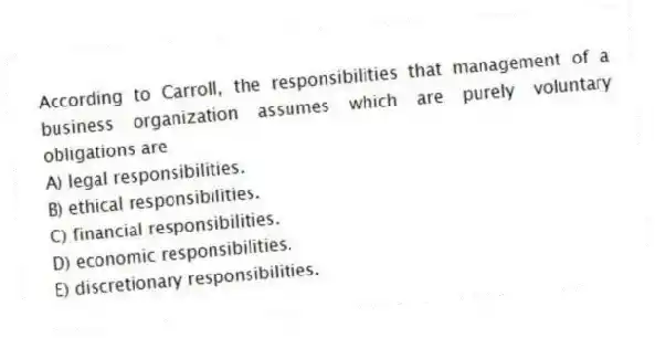 According to Carroll, the responsibilities that management of a business organization assumes which are purely voluntary obligations are
A) legal responsibilities.
B) ethical responsibilities.
C) financial responsibilities.
D) economic responsibilities.
E) discretionary responsibilities.