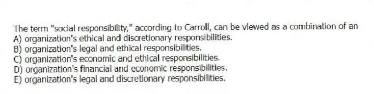 The term "social responsibility," according to Carroll, can be viewed as a combination of an
A) organization's ethical and discretionary responsibilities.
B) organization's legal and ethical responsibilities.
C) organization's economic and ethical responsibilities.
D) organization's financial and economic responsibilities.
E) organization's legal and discretionary responsibilities.