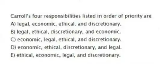 Carroll's four responsibilities listed in order of priority are
A) legal, economic, ethical, and discretionary.
B) legal, ethical, discretionary, and economic.
C) economic, legal, ethical, and discretionary.
D) economic, ethical, discretionary, and legal.
E) ethical, economic, legal, and discretionary.