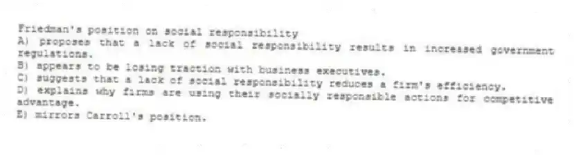 Friedman's position on social responsibility
A) proposes that a lack of social responsibility results in increased government regulations.
B) appears to be losing traction with business executives.
C) suggests that a lack of social responsibility reduces a firm's efficiency.
D) explains why firms are using their socially responsible actions for competitive advantage.
E) mirrors Carroll's position.