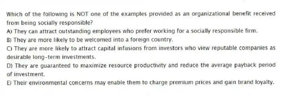 Which of the following is NOT one of the examples provided as an organizational benefit received from being socially responsible?
A) They can attract outstanding employees who prefer working for a socially responsible firm.
B) They are more likely to be welcomed into a foreign country.
C) They are more likely to attract capital infusions from investors who view reputable companies as desirable long-term investments.
D) They are guaranteed to maximize resource productivity and reduce the average payback period of investment.
E) Their environmental concerns may enable them to charge premium prices and gain brand loyalty.