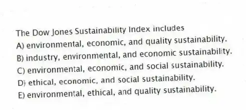 The Dow Jones Sustainability Index includes
A) environmental, economic, and quality sustainability.
B) industry, environmental, and economic sustainability.
C) environmental, economic, and social sustainability.
D) ethical, economic, and social sustainability.
E) environmental, ethical, and quality sustainability.