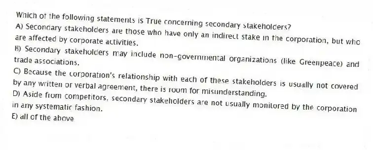 Which of the following statements is True concerning secondary stakeholders?
A) Secondary stakeholders are those who have only an indirect stake in the corporation, but who are affected by corporate activities.
B) Secondary stakeholders may include non-governmental organizations (like Greenpeace) and trade associations.
C) Because the corporation's relationship with each of these stakeholders is usually not covered by any written or verbal agreement, there is room for misunderstanding.
D) Aside from competitors, secondary stakeholders are not usually monitored by the corporation in any systematic fashion.
E) all of the above