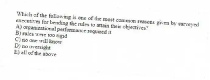 Which of the following is one of the most common reasons given by surveyed executives for bending the rules to attain their objectives?
A) organizational performance required it
B) rules were too rigid
C) no one will know
D) no oversight
E) all of the above
