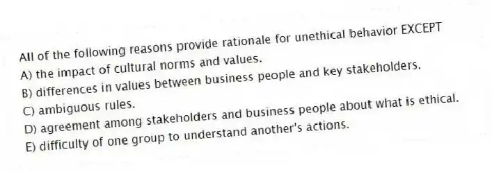 All of the following reasons provide rationale for unethical behavior EXCEPT
A) the impact of cultural norms and values.
B) differences in values between business people and key stakeholders.
C) ambiguous rules.
D) agreement among stakeholders and business people about what is ethical.
E) difficulty of one group to understand another's actions.