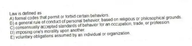 Law is defined as
A) formal codes that permit or forbid certain behaviors.
B) a general rule of conduct of personal behavior, based on religious or philosophical grounds.
C) consensually accepted standards of behavior for an occupation, trade, or profession.
D) imposing one's morality upon another.
E) voluntary obligations assumed by an individual or organization.