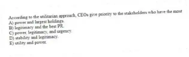 According to the utilitarian approach, CEOs give priority to the stakeholders who have the most
A) power and largest holdings.
B) legitimacy and the best PR.
C) power, legitimacy, and urgency.
D) stability and legitimacy.
E) utility and power.