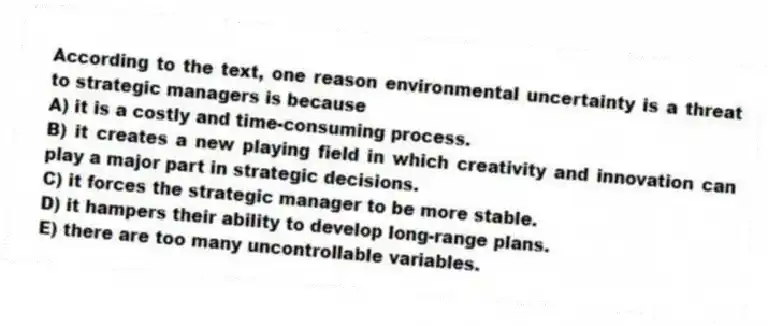 According to the text, one reason environmental uncertainty is a threat to strategic managers is because
A) it is a costly and time-consuming process.
B) it creates a new playing field in which creativity and innovation can play a major part in strategic decisions.
C) it forces the strategic manager to be more stable.
D) it hampers their ability to develop long-range plans.
E) there are too many uncontrollable variables.