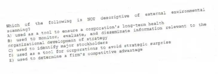 Which of the following is NOT descriptive of external environmental scanning?
A) used as a tool to ensure a corporation's long-term health
B) used to monitor, evaluate, and disseminate information relevant to the organizational development of strategy
C) used to identify major stockholders
D) used as a tool for corporations to avoid strategic surprise
E) used to determine a firm's competitive advantage