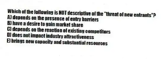 Which of the following is NOT descriptive of the "threat of new entrants"?
A) depends on the presence of entry barriers
B) have a desire to gain market share
C) depends on the reaction of existing competitors
D) does not impact industry attractiveness
E) brings new capacity and substantial resources