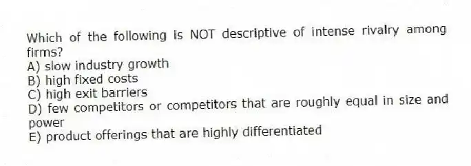Which of the following is NOT descriptive of intense rivalry among firms?
A) slow industry growth
B) high fixed costs
C) high exit barriers
D) few competitors or competitors that are roughly equal in size and power
E) product offerings that are highly differentiated