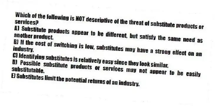 Which of the following is NOT descriptive of the threat of substitute products or services?
A) Substitute products appear to be different, but satisfy the same need as another product.
B) If the cost of switching is low, substitutes may have a strong effect on an industry.
C) Identifying substitutes is relatively easy since they look similar.
D) Possible substitute products or services may not appear to be easily substitutable.
E) Substitutes limit the potential returns of an industry.