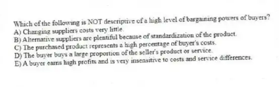 Which of the following is NOT descriptive of a high level of bargaining powers of buyers?
A) Changing suppliers costs very little.
B) Alternative suppliers are plentiful because of standardization of the product.
C) The purchased product represents a high percentage of buyer's costs.
D) The buyer buys a large proportion of the seller's product or service.
E) A buyer earns high profits and is very insensitive to costs and service differences.