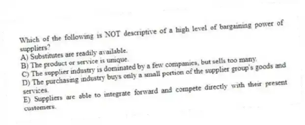 Which of the following is NOT descriptive of a high level of bargaining power of suppliers?
A) Substitutes are readily available.
B) The product or service is unique.
C) The supplier industry is dominated by a few companies, but sells too many.
D) The purchasing industry buys only a small portion of the supplier group's goods and services.
E) Suppliers are able to integrate forward and compete directly with their present customers.