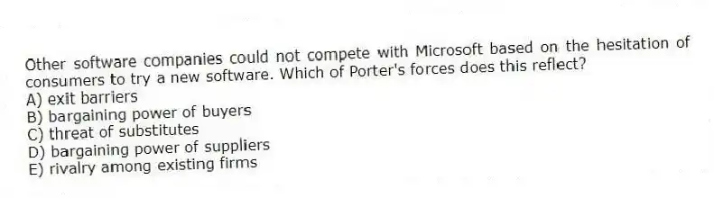 Other software companies could not compete with Microsoft based on the hesitation of consumers to try a new software. Which of Porter's forces does this reflect?
A) exit barriers
B) bargaining power of buyers
C) threat of substitutes
D) bargaining power of suppliers
E) rivalry among existing firms