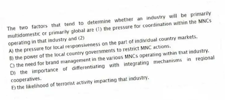 The two factors that tend to determine whether an industry will be primarily multidomestic or primarily global are (1) the pressure for coordination within the MNCs operating in that industry and (2)
A) the pressure for local responsiveness on the part of individual country markets.
B) the power of the local country governments to restrict MNC actions.
C) the need for brand management in the various MNCs operating within that industry.
D) the importance of differentiating with integrating mechanisms in regional cooperatives.
E) the likelihood of terrorist activity impacting that industry.