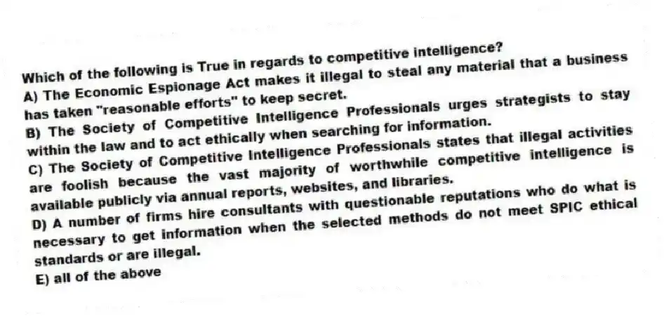 Which of the following is True in regards to competitive intelligence?
A) The Economic Espionage Act makes it illegal to steal any material that a business has taken "reasonable efforts" to keep secret.
B) The Society of Competitive Intelligence Professionals urges strategists to stay within the law and to act ethically when searching for information.
C) The Society of Competitive Intelligence Professionals states that illegal activities are foolish because the vast majority of worthwhile competitive intelligence is available publicly via annual reports, websites, and libraries.
D) A number of firms hire consultants with questionable reputations who do what is necessary to get information when the selected methods do not meet SPIC ethical standards or are illegal.
E) all of the above