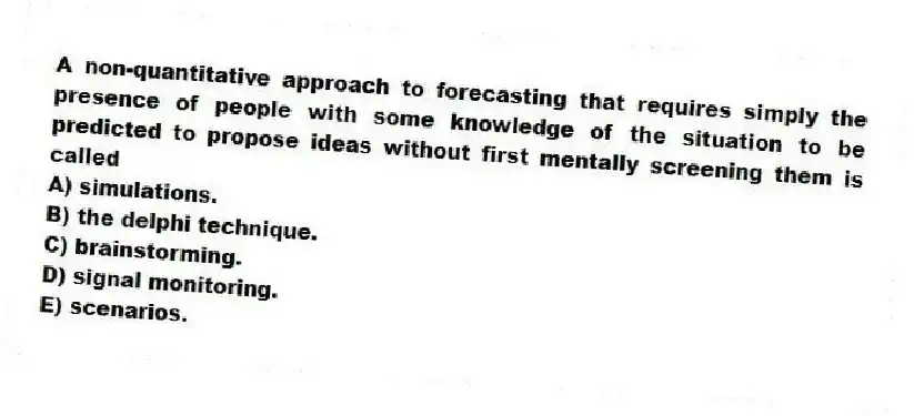 A non-quantitative approach to forecasting that requires simply the presence of people with some knowledge of the situation to be predicted to propose ideas without first mentally screening them is called
A) simulations.
B) the delphi technique.
C) brainstorming.
D) signal monitoring.
E) scenarios.