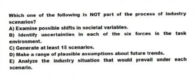 Which one of the following is NOT part of the process of industry scenarios?
A) Examine possible shifts in societal variables.
B) Identify uncertainties in each of the six forces in the task environment.
C) Generate at least 15 scenarios.
D) Make a range of plausible assumptions about future trends.
E) Analyze the industry situation that would prevail under each scenario.