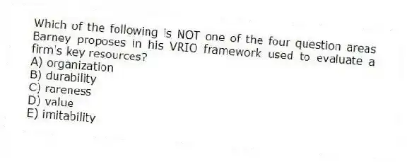 Which of the following is NOT one of the four question areas Barney proposes in his VRIO framework used to evaluate a firm's key resources?
A) organization
B) durability
C) rareness
D) value
E) imitability