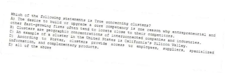 Which of the following statements is True concerning clusters?
A) The desire to build or upgrade a core competency is one reason why entrepreneurial and other fast-growing firms often tend to locate close to their competitors.
B) Clusters are geographic concentrations of interconnected companies and industries.
C) An example of a cluster in the United States is California's Silicon Valley.
D) According to Porter, clusters provide access to employees, suppliers, specialized information, and complementary products.
E) all of the above