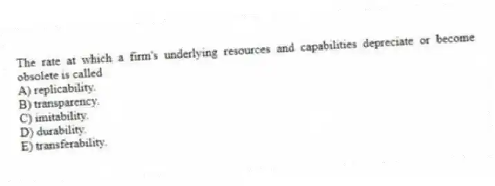 The rate at which a firm's underlying resources and capabilities depreciate or become obsolete is called
A) replicability.
B) transparency.
C) imitability.
D) durability.
E) transferability.