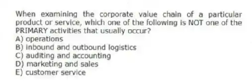 When examining the corporate value chain of a particular product or service, which one of the following is NOT one of the PRIMARY activities that usually occur?
A) operations
B) inbound and outbound logistics
C) auditing and accounting
D) marketing and sales
E) customer service