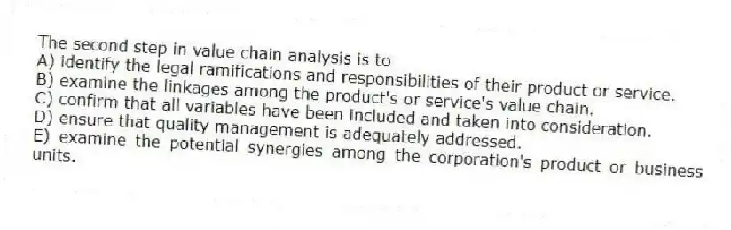 The second step in value chain analysis is to
A) identify the legal ramifications and responsibilities of their product or service.
B) examine the linkages among the product's or service's value chain.
C) confirm that all variables have been included and taken into consideration.
D) ensure that quality management is adequately addressed.
E) examine the potential synergies among the corporation's product or business units.