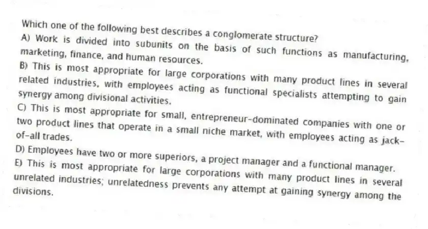 Which one of the following best describes a conglomerate structure?
A) Work is divided into subunits on the basis of such functions as manufacturing, marketing, finance, and human resources.
B) This is most appropriate for large corporations with many product lines in several related industries, with employees acting as functional specialists attempting to gain synergy among divisional activities.
C) This is most appropriate for small, entrepreneur-dominated companies with one or two product lines that operate in a small niche market, with employees acting as jack-of-all trades.
D) Employees have two or more superiors, a project manager and a functional manager.
E) This is most appropriate for large corporations with many product lines in several unrelated industries; unrelatedness prevents any attempt at gaining synergy among the divisions.