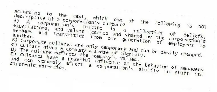 According to the text, which one of the following is NOT descriptive of a corporation's culture?
A) A corporation's culture is a collection of beliefs, expectations, and values learned and shared by the corporation's members and transmitted from one generation of employees to another.
B) Corporate cultures are only temporary and can be easily changed.
C) Culture gives a company a sense of identity.
D) The culture reflects the company's values.
E) Cultures have a powerful influence on the behavior of managers and can strongly affect a corporation's ability to shift its strategic direction.