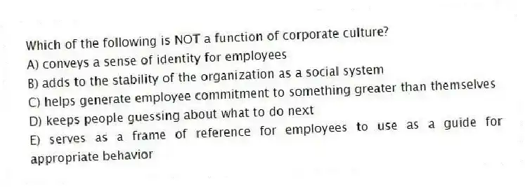 Which of the following is NOT a function of corporate culture?
A) conveys a sense of identity for employees
B) adds to the stability of the organization as a social system
C) helps generate employee commitment to something greater than themselves
D) keeps people guessing about what to do next
E) serves as a frame of reference for employees to use as a guide for appropriate behavior