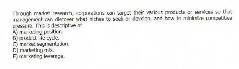Through market research, corporations can target their various products or services so that management can discover what niches to seek or develop, and how to minimize competitive pressure. This is descriptive of
A) marketing position.
B) product life cycle.
C) market segmentation.
D) marketing mix.
E) marketing leverage.