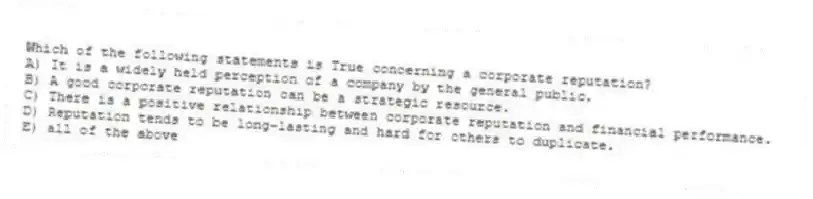 Which of the following statements is True concerning a corporate reputation?
A) It is a widely held perception of a company by the general public.
B) A good corporate reputation can be a strategic resource.
C) There is a positive relationship between corporate reputation and financial performance.
D) Reputation tends to be long-lasting and hard for others to duplicate.
E) all of the above